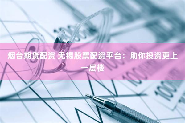 烟台期货配资 无锡股票配资平台：助你投资更上一层楼