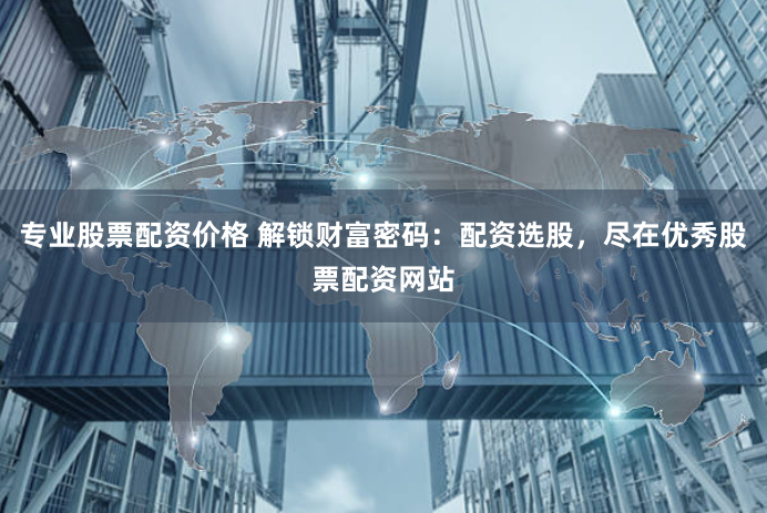 专业股票配资价格 解锁财富密码：配资选股，尽在优秀股票配资网站