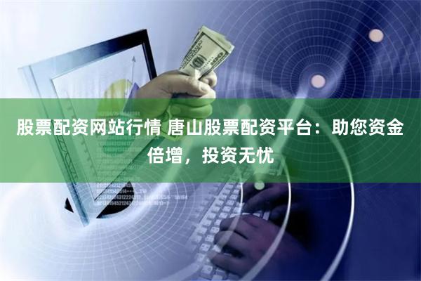 股票配资网站行情 唐山股票配资平台：助您资金倍增，投资无忧