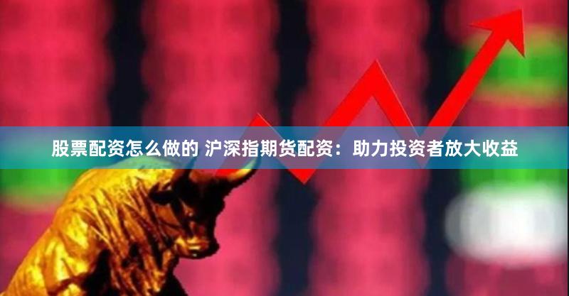 股票配资怎么做的 沪深指期货配资：助力投资者放大收益