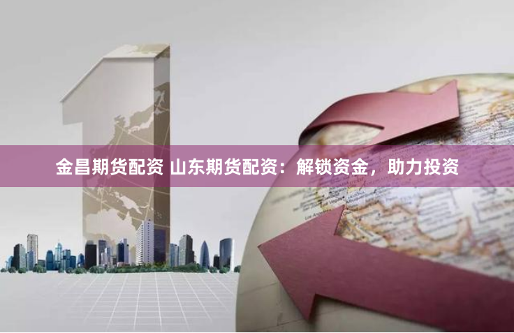 金昌期货配资 山东期货配资：解锁资金，助力投资