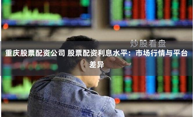 重庆股票配资公司 股票配资利息水平：市场行情与平台差异