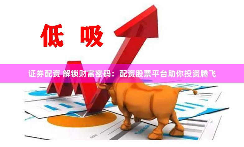 证券配资 解锁财富密码：配资股票平台助你投资腾飞