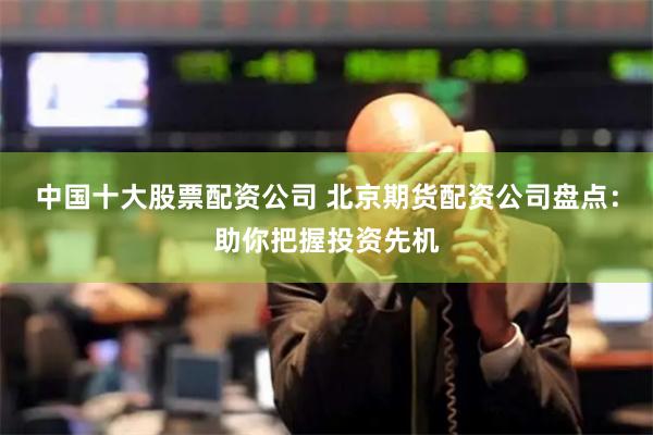 中国十大股票配资公司 北京期货配资公司盘点：助你把握投资先机