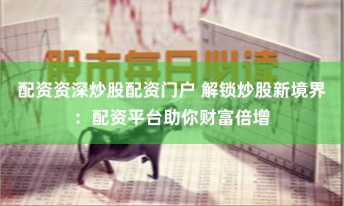 配资资深炒股配资门户 解锁炒股新境界：配资平台助你财富倍增