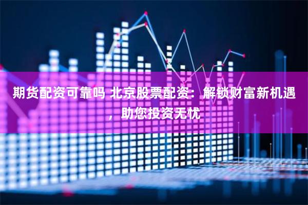 期货配资可靠吗 北京股票配资：解锁财富新机遇，助您投资无忧