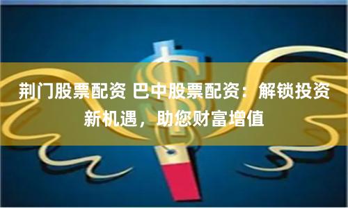 荆门股票配资 巴中股票配资：解锁投资新机遇，助您财富增值