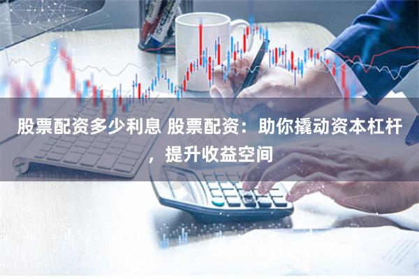 股票配资多少利息 股票配资：助你撬动资本杠杆，提升收益空间