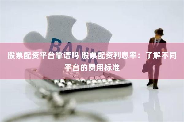 股票配资平台靠谱吗 股票配资利息率：了解不同平台的费用标准
