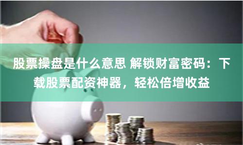 股票操盘是什么意思 解锁财富密码：下载股票配资神器，轻松倍增收益