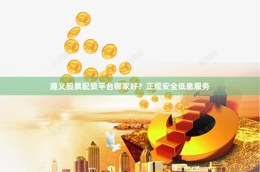 遵义股票配资平台哪家好？正规安全低息服务